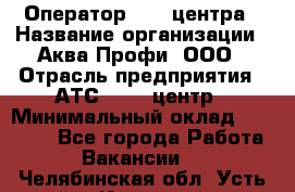 Оператор Call-центра › Название организации ­ Аква Профи, ООО › Отрасль предприятия ­ АТС, call-центр › Минимальный оклад ­ 22 000 - Все города Работа » Вакансии   . Челябинская обл.,Усть-Катав г.